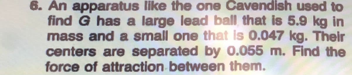 6. An apparatus like the one Cavendish used to
find G has a large lead ball that is 5.9 kg in
mass and a small one that Is 0.047 kg. Their
centers are separated by 0.055 m. Find the
force of attraction between them.
