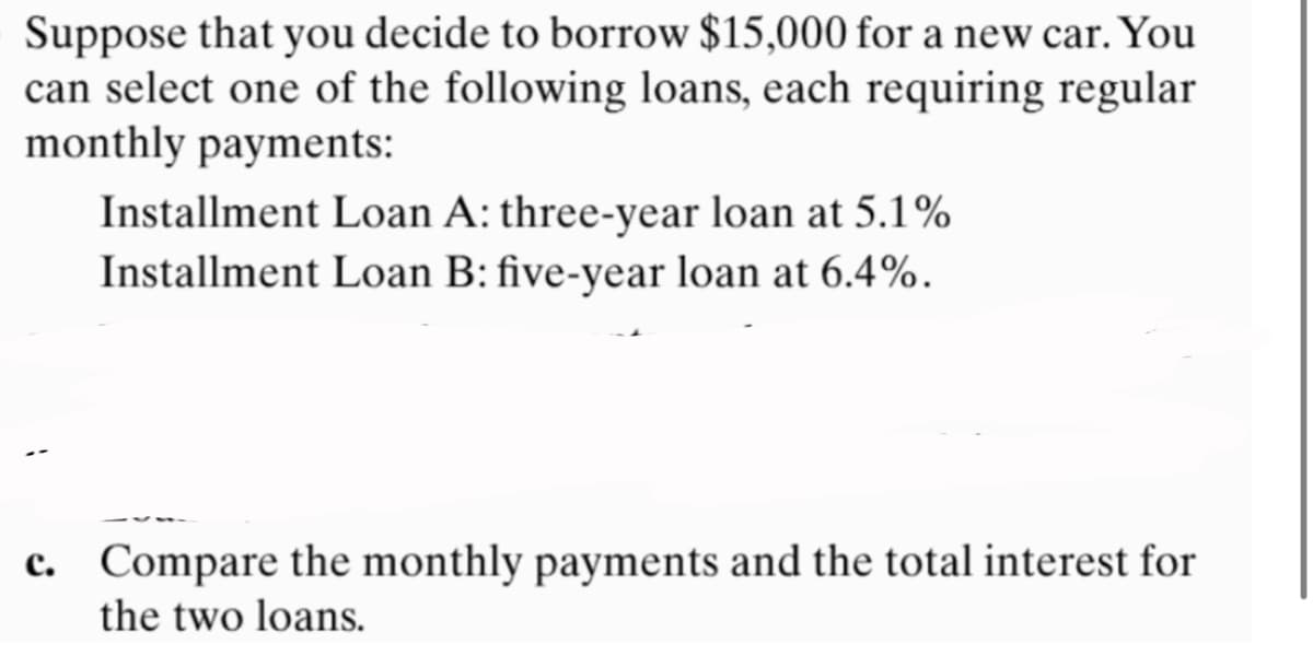 Suppose that you decide to borrow $15,000 for a new car. You
can select one of the following loans, each requiring regular
monthly payments:
Installment Loan A: three-year loan at 5.1%
Installment Loan B: five-year loan at 6.4%.
c. Compare the monthly payments and the total interest for
the two loans.
