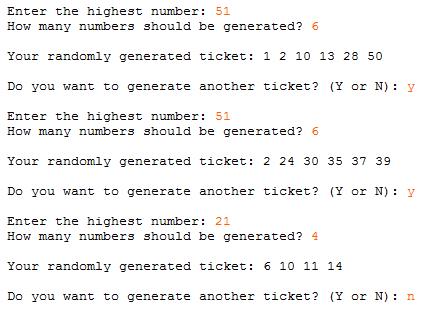 Enter the highest number: 51
How many numbers should be generated? 6
Your randomly generated ticket: 1 2 10 13 28 50
Do you want to generate another ticket? (Y or N): y
Enter the highest number: 51
How many numbers should be generated? 6
Your randomly generated ticket: 2 24 30 35 37 39
Do you want to generate another ticket? (Y or N) : y
Enter the highest number: 21
How many numbers should be generated? 4
Your randomly generated ticket: 6 10 11 14
Do you want to generate another ticket? (Y or N): n
