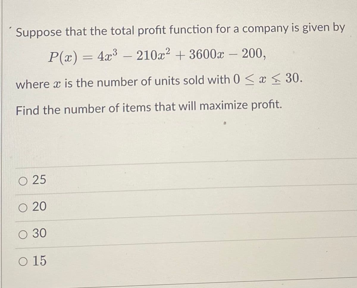 Suppose that the total profit function for a company is given by
P(x) = 4x³ - 210x² + 3600x200,
where x is the number of units sold with 0 ≤ x ≤ 30.
Find the number of items that will maximize profit.
O 25
O 20
O 30
O 15