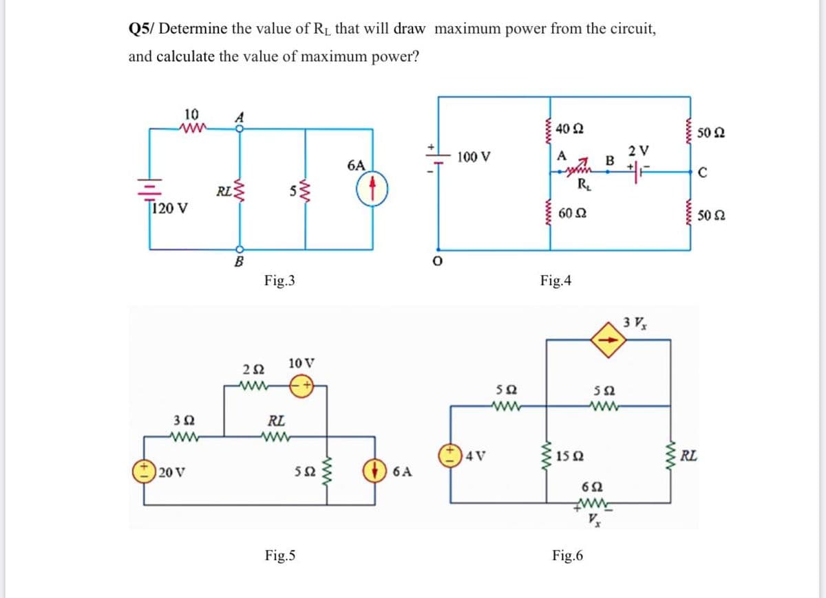 Q5/ Determine the value of RL that will draw maximum power from the circuit,
and calculate the value of maximum power?
10
40 2
50 2
2 V
100 V
A
6A
RL
R.
T120 V
60 2
50 2
B
Fig.3
Fig.4
3 V
10 V
22
ww
50
52
ww
32
RL
www
ww
4 V
15 2
RL
20 V
52
6 A
62
Fig.5
Fig.6
ww
ww
