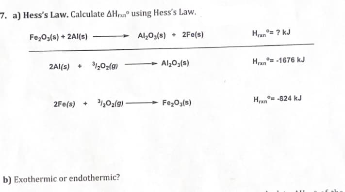 7. a) Hess's Law. Calculate AHxn° using Hess's Law.
Fe₂O3(s) + 2Al(s)
Al₂O3(s) + 2Fe(s)
2Al(s) + 3/202(g)
2Fe(s) + 3/2O2(g) -
b) Exothermic or endothermic?
Al₂O3(s)
Fe₂O3(s)
Hran
°= ? KJ
Hrxn= -1676 kJ
Hrxn=-824 kJ