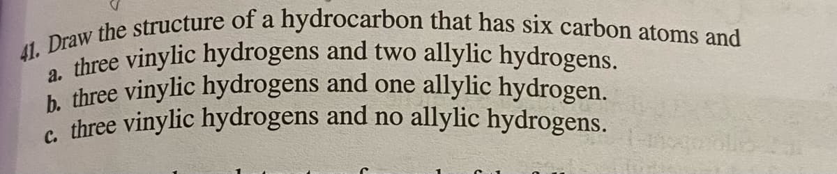 41. Draw the structure of a hydrocarbon that has six carbon atoms and
a. three vinylic hydrogens and two allylic hydrogens.
b. three vinylic hydrogens and one allylic hydrogen.
c. three vinylic hydrogens and no allylic hydrogens.