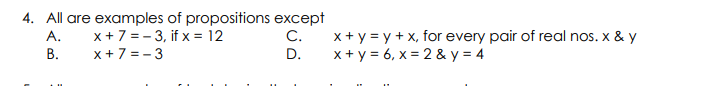 4. All are examples of propositions except
x +7 = - 3, if x = 12
x +7 = - 3
x + y = y + x, for every pair of real nos. x & y
x+ y = 6, x = 2 & y = 4
A.
C.
В.
D.
