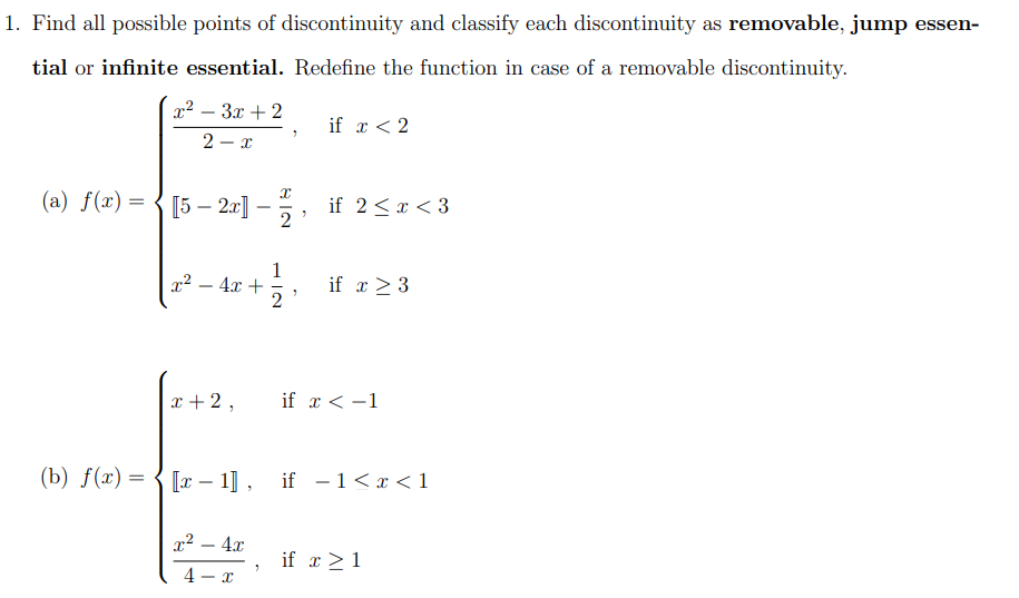 1. Find all possible points of discontinuity and classify each discontinuity as removable, jump essen-
tial or infinite essential. Redefine the function in case of a removable discontinuity.
x2 – 3x + 2
if x < 2
2 - x
(a) f(x) = { [5 – 20] –, if 2 < x < 3
if 2<x < 3
-
1
x² – 4x +
2
if α>3
-
x + 2,
if x < -1
(b) f(x) = { [x – 1] , if - 1 < x < 1
x2 – 4x
if x >1
4 - x
