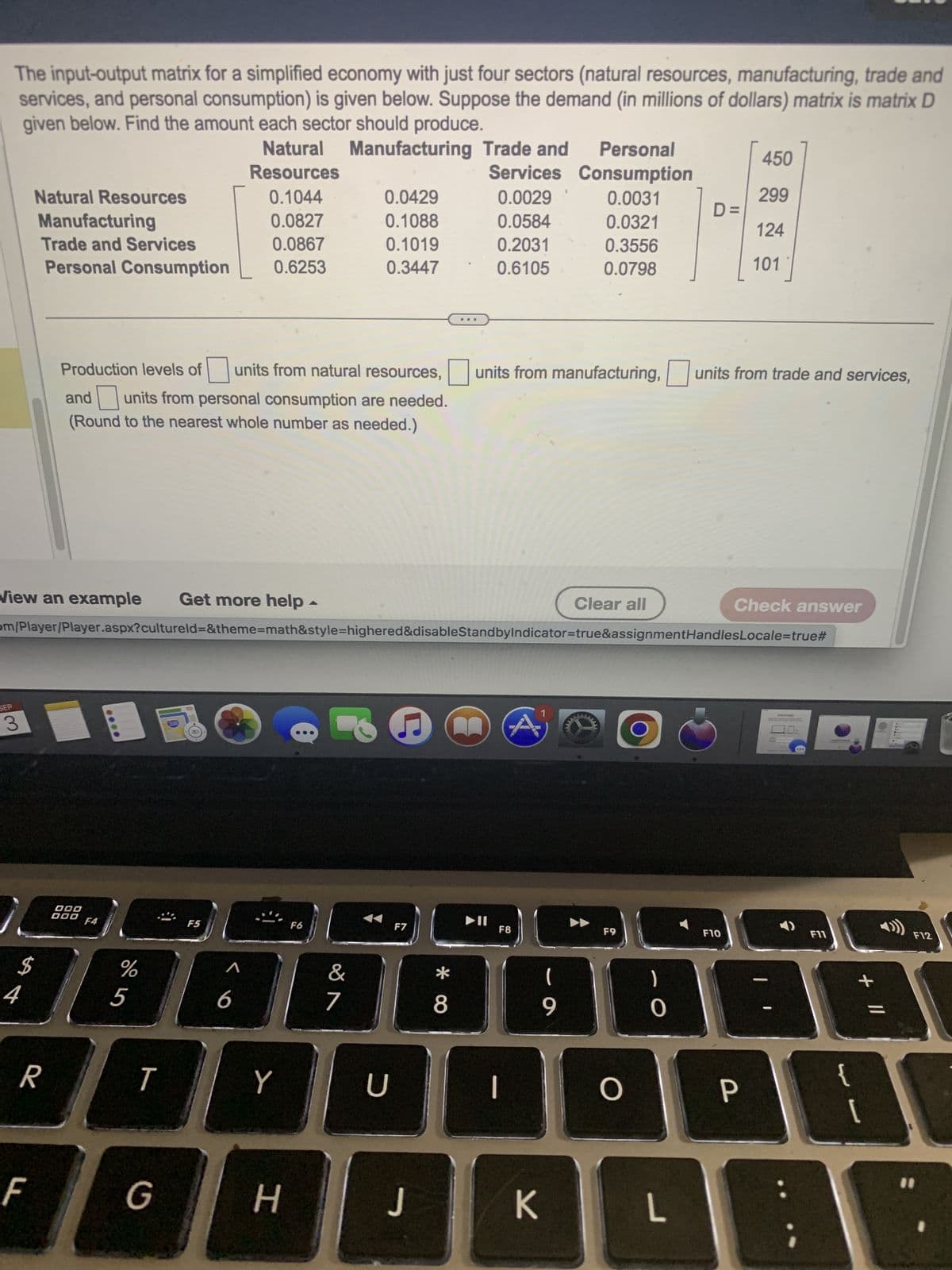 The input-output matrix for a simplified economy with just four sectors (natural resources, manufacturing, trade and
services, and personal consumption) is given below. Suppose the demand (in millions of dollars) matrix is matrix D
given below. Find the amount each sector should produce.
SEP
Natural Resources
Manufacturing
Trade and Services
Personal Consumption
3
View an example Get more help
$
R
F
000
000 F4
%
om/Player/Player.aspx?cultureld=&theme=math&style=highered&disableStandbyIndicator=true&assignmentHandles
5
T
Natural Manufacturing Trade and
Resources
Services
0.0029
0.0584
0.2031
0.6105
Production levels of
units from natural resources, units from manufacturing, units from trade and services,
and units from personal consumption are needed.
(Round to the nearest whole number as needed.)
G
0.1044
0.0827
0.0867
0.6253
F5
6
Y
H
▲
F6
0.0429
0.1088
0.1019
0.3447
&
7
U
F7
J
* 00
8
►II
F8
|
K
Personal
Consumption
0.0031
0.0321
0.3556
0.0798
(
9
Clear all
F9
O
D=
0
L
F10
450
299
124
101
Check answer
P
Locale=true#
Message
0:
F11
{
+ 11
[
F12
11