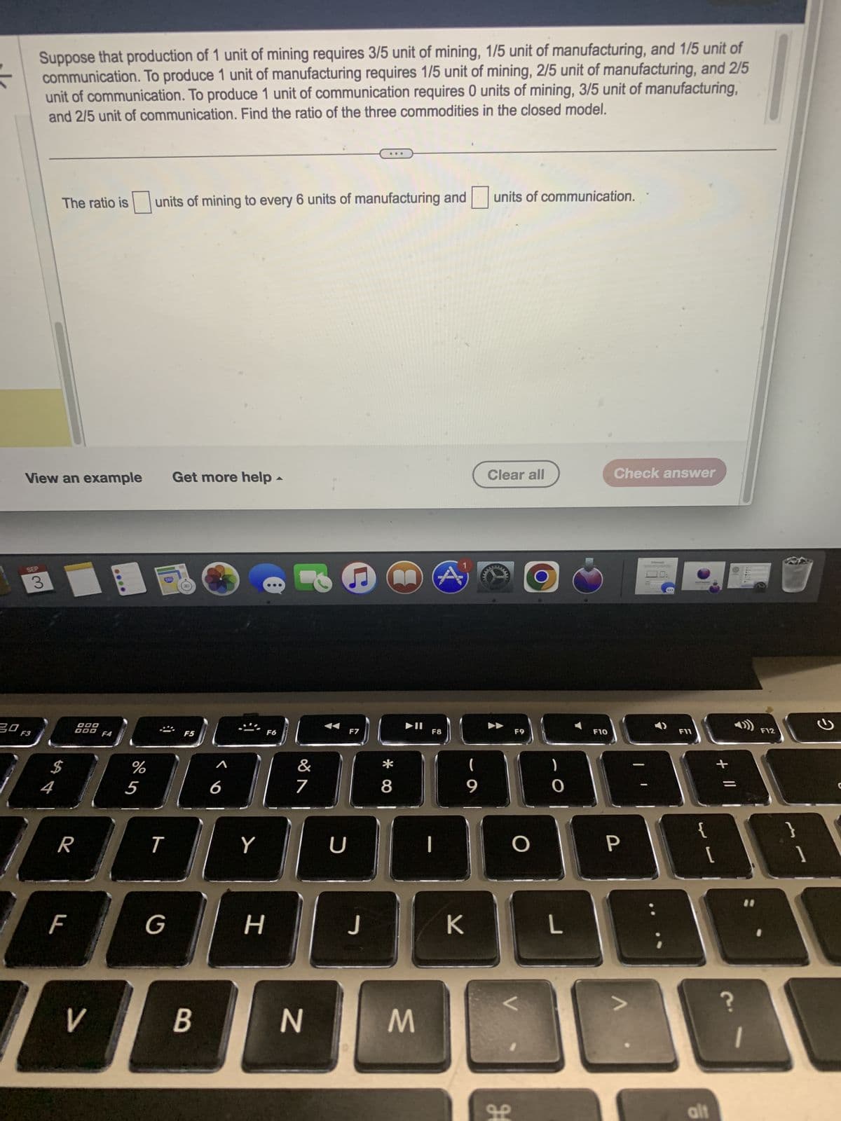 30
Suppose that production of 1 unit of mining requires 3/5 unit of mining, 1/5 unit of manufacturing, and 1/5 unit of
communication. To produce 1 unit of manufacturing requires 1/5 unit of mining, 2/5 unit of manufacturing, and 2/5
unit of communication. To produce 1 unit of communication requires 0 units of mining, 3/5 unit of manufacturing,
and 2/5 unit of communication. Find the ratio of the three commodities in the closed model.
SEP
View an example Get more help -
3
F3
The ratio is
4
DOO
DOD
R
V
units of mining to every 6 units of manufacturing and
%
5
T
G
F5
B
Y
H
F6
P
&
7
N
U
C
F7
J
*00
8
M
4
F8
(
9
K
units of communication.
Clear all
www
H
ܩܘ
F9
O
0
L
F10
Check answer
P
V
C
F11
{
[
11
alt
F12
}
?
a
1
2