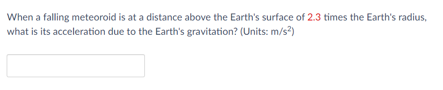 When a falling meteoroid is at a distance above the Earth's surface of 2.3 times the Earth's radius,
what is its acceleration due to the Earth's gravitation? (Units: m/s²)
