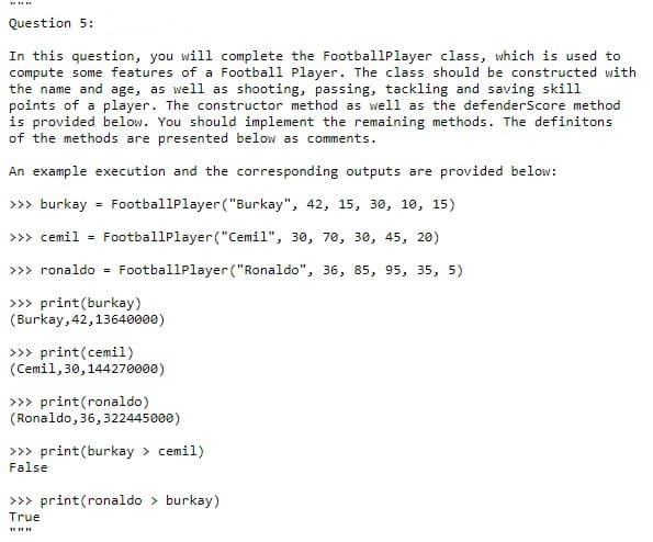 Question 5:
In this question, you will complete the FootballPlayer class, which is used to
compute some features of a Football Player. The class should be constructed with
the name and age, as well as shooting, passing, tackling and saving skill
points of a player. The constructor method as well as the defenderScore method
is provided below. You should implement the remaining methods. The definitons
of the methods are presented below as comments.
An example execution and the corresponding outputs are provided below:
>>> burkay
FootballPlayer ("Burkay", 42, 15, 30, 10, 15)
%3D
>>> cemil =
FootballPlayer("Cemil", 30, 70, 30, 45, 20)
>>> ronaldo = FootballPlayer ("Ronaldo", 36, 85, 95, 35, 5)
>>> print(burkay)
(Burkay, 42,13640000)
>>> print(cemil)
(Cemil, 30,144270000)
>>> print(ronaldo)
(Ronaldo, 36,322445000)
>>> print(burkay > cemil)
False
>>> print(ronaldo > burkay)
True
