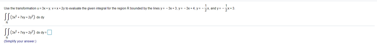 1
Use the transformation u = 3x + y, v = x + 2y to evaluate the given integral for the region R bounded by the lines y = - 3x + 3, y = - 3x + 4, y = -x, and y = -x+3.
1
I| (3x2 + 7xy + 2y²) dx dy
R
I(3x? + 7xy + 2y?) dx dy =
R
(Simplify your answer.)
