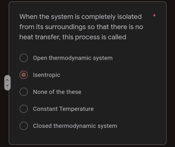 < >
When the system is completely isolated
from its surroundings so that there is no
heat transfer, this process is called
Open thermodynamic system
Isentropic
None of the these
Constant Temperature
O Closed thermodynamic system