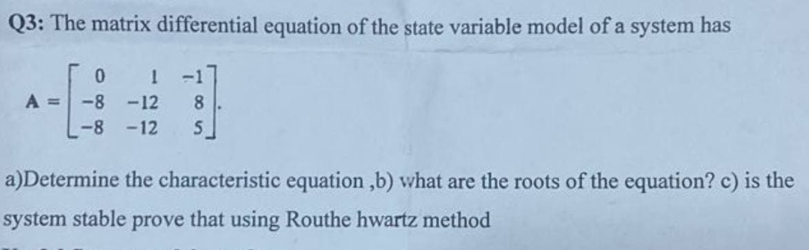 Q3: The matrix differential equation of the state variable model of a system has
0
1 -17
A = -8 -12 8
-8 -12 5
a)Determine the characteristic equation,b) what are the roots of the equation? c) is the
system stable prove that using Routhe hwartz method