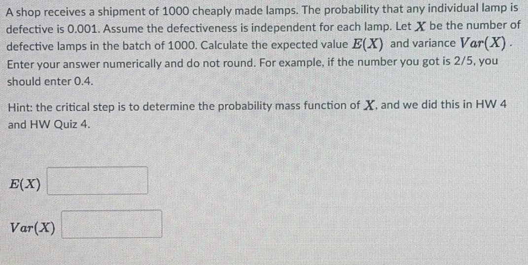 A shop receives a shipment of 1000 cheaply made lamps. The probability that any individual lamp is
defective is 0.001. Assume the defectiveness is independent for each lamp. Let X be the number of
defective lamps in the batch of 1000. Calculate the expected value E(X) and variance Var(X).
Enter your answer numerically and do not round. For example, if the number you got is 2/5, you
should enter 0.4.
Hint: the critical step is to determine the probability mass function of X, and we did this in HW 4
and HW Quiz 4.
E(X)
Var(X)
