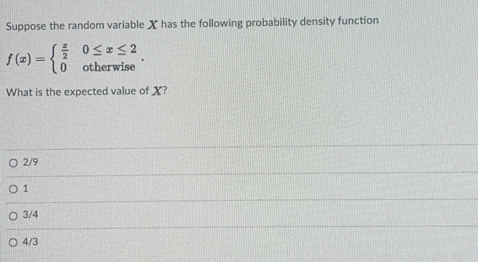Suppose the random variable X has the following probability density function
f (x) =
0Sロs2
2
lo otherwise
What is the expected value of X?
O 2/9
O 1
O 3/4
O 4/3

