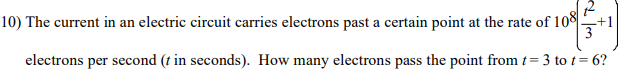 10) The current in an electric circuit carries electrons past a certain point at the rate of 108-
12
-+1
electrons per second (t in seconds). How many electrons pass the point from t= 3 to t= 6?
