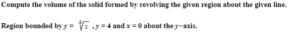 Compute the volume of the solid formed by revolving the given region about the given line.
Region bounded by y = Vx ,y=4 and.x = 0 about the y-axis.
