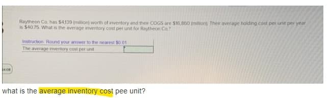 Raytheon Co. has $4139 (million) worth of inventory and their COGS are $16,860 (million). Their average holding cost per unit per year
is $4075 What is the average inventory cost per unit for Raytheon Co?
Instruction Round your answer to the nearest $0.01
The average inventory cost per unt
what is the average inventory cost pee unit?
