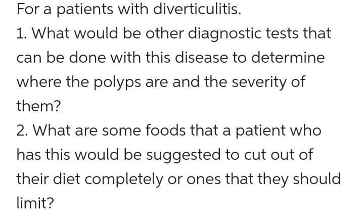 For a patients with diverticulitis.
1. What would be other diagnostic tests that
can be done with this disease to determine
where the polyps are and the severity of
them?
2. What are some foods that a patient who
has this would be suggested to cut out of
their diet completely or ones that they should
limit?
