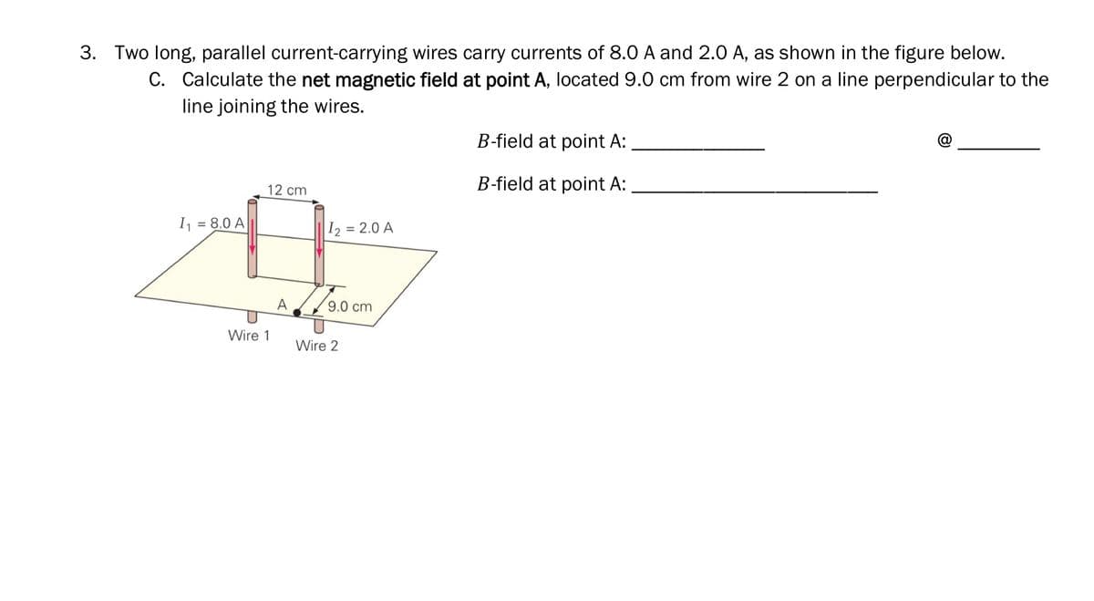 3. Two long, parallel current-carrying wires carry currents of 8.0 A and 2.0 A, as shown in the figure below.
C. Calculate the net magnetic field at point A, located 9.0 cm from wire 2 on a line perpendicular to the
line joining the wires.
B-field at point A:
B-field at point A:
12 cm
I = 8.0 A
%3D
I2 = 2.0 A
9.0 cm
Wire 1
Wire 2
