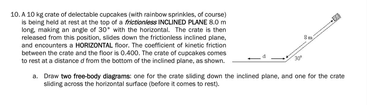 10. A 10 kg crate of delectable cupcakes (with rainbow sprinkles, of course)
is being held at rest at the top of a frictionless INCLINED PLANE 8.0 m
long, making an angle of 30° with the horizontal. The crate is then
released from this position, slides down the frictionless inclined plane,
and encounters a HORIZONTAL floor. The coefficient of kinetic friction
8 m
between the crate and the floor is 0.400. The crate of cupcakes comes
to rest at a distance d from the bottom of the inclined plane, as shown.
30°
a. Draw two free-body diagrams: one for the crate sliding down the inclined plane, and one for the crate
sliding across the horizontal surface (before it comes to rest).
