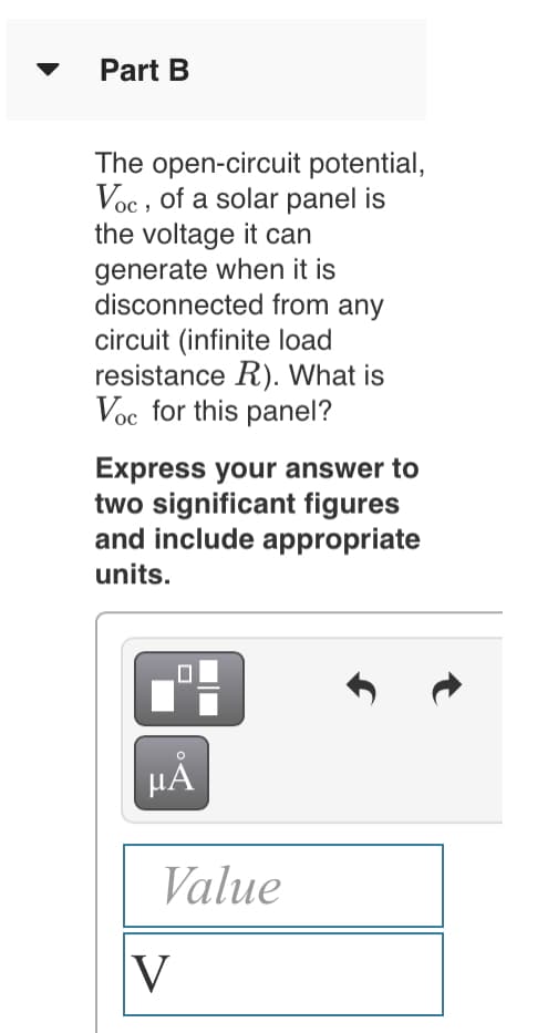 Part B
The open-circuit potential,
Voc , of a solar panel is
the voltage it can
generate when it is
disconnected from any
circuit (infinite load
resistance R). What is
Voc for this panel?
Express your answer to
two significant figures
and include appropriate
units.
HA
Value
