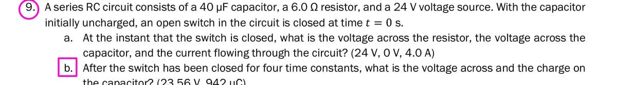 9.) A series RC circuit consists of a 40 µF capacitor, a 6.0 Q resistor, and a 24 V voltage source. With the capacitor
initially uncharged, an open switch in the circuit is closed at time t = 0 s.
a. At the instant that the switch is closed, what is the voltage across the resistor, the voltage across the
capacitor, and the current flowing through the circuit? (24 V, 0 V, 4.0 A)
b. After the switch has been closed for four time constants, what is the voltage across and the charge on
the capacitor? (23 56 V. 942 uC).
