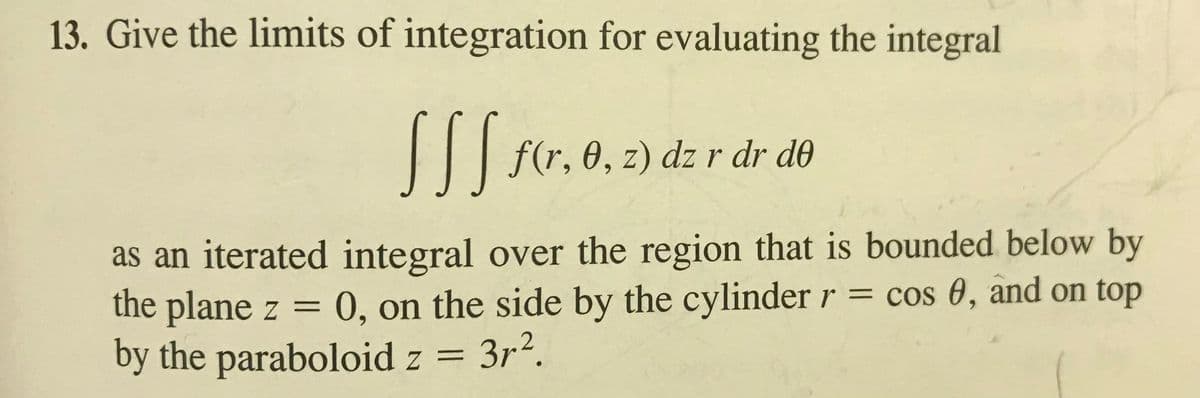 13. Give the limits of integration for evaluating the integral
|I| fr, e, z) dz r dr de
as an iterated integral over the region that is bounded below by
the plane z = 0, on the side by the cylinder r = cos 0, and on top
by the paraboloid z = 3r2.
