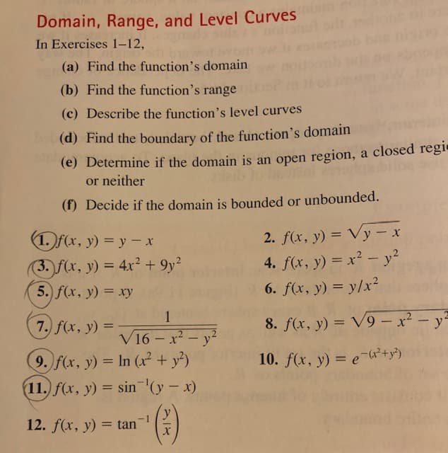 Domain, Range, and Level Curves
In Exercises 1–12,
(a) Find the function's domain
(b) Find the function's range
(c) Describe the function's level curves
(d) Find the boundary of the function's domain
(e) Determine if the domain is an open region, a closed regie
or neither
(f) Decide if the domain is bounded or unbounded.
1. f(x, y) = y- x
2. f(x, y) = Vy – x
(3. f(x, y) = 4x² + 9y?
5. f(x, y) = xy
4. f(x, y) = x² – y?
6. f(x, y) = y/x²
1
7. f(x, y)
8. f(x, y) = V9 – x² – y²
=
V16 - x - y'
9. f(x, y) = In (x + y²)
10. f(x, y) = e-G+y³)
(11.) f(x, y) = sin '(y -x)
12. f(x, y) = tan
%3D
