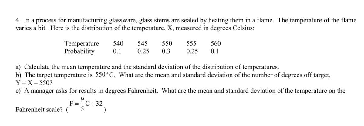 4. In a process for manufacturing glassware, glass stems are sealed by heating them in a flame. The temperature of the flame
varies a bit. Here is the distribution of the temperature, X, measured in degrees Celsius:
Temperature
Probability
540
545
550
555
560
0.1
0.25
0.3
0.25
0.1
a) Calculate the mean temperature and the standard deviation of the distribution of temperatures.
b) The target temperature is 550°C. What are the mean and standard deviation of the number of degrees off target,
Y = X – 550?
c) A manager asks for results in degrees Fahrenheit. What are the mean and standard deviation of the temperature on the
F
C+32
Fahrenheit scale? (
