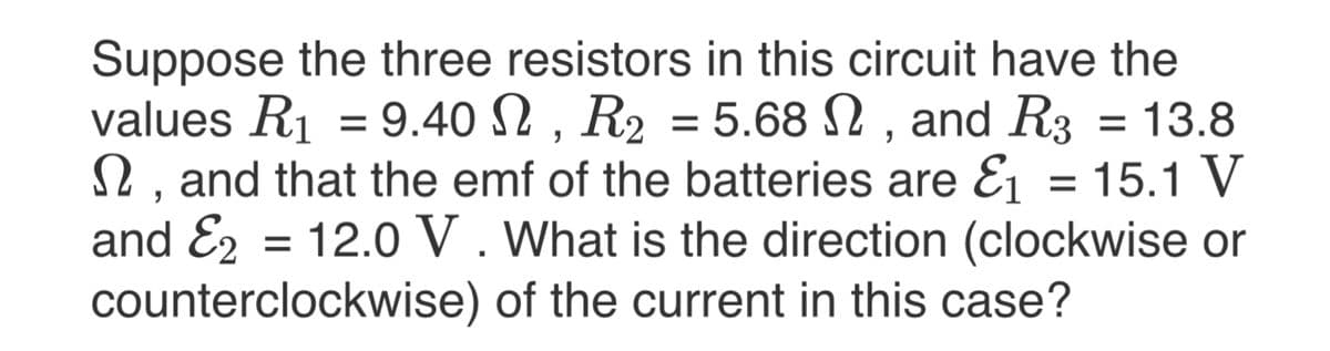 Suppose the three resistors in this circuit have the
values R1 = 9.40 N , R2 = 5.68 N , and R3
2, and that the emf of the batteries are E1 = 15.1 V
and E2 = 12.0 V . What is the direction (clockwise or
counterclockwise) of the current in this case?
= 13.8
%3D
