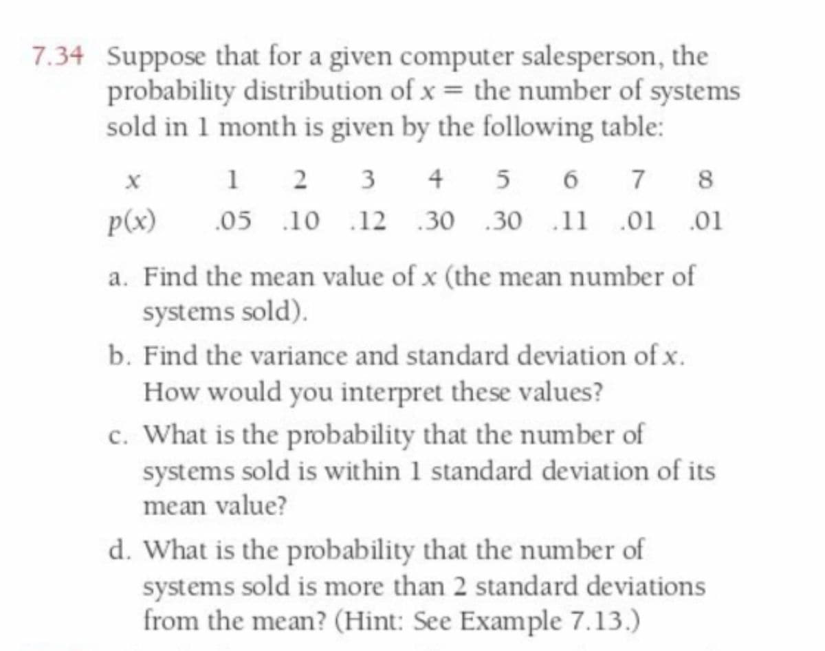 7.34 Suppose that for a given computer salesperson, the
probability distribution of x = the number of systems
sold in 1 month is given by the following table:
1 2 3 4 5 6 7
.05 .10 .12 .30 .30 .11 .01 .01
8
p(x)
a. Find the mean value of x (the mean number of
systems sold).
b. Find the variance and standard deviation of x.
How would you interpret these values?
c. What is the probability that the number of
systems sold is within 1 standard deviation of its
mean value?
d. What is the probability that the number of
systems sold is more than 2 standard deviations
from the mean? (Hint: See Example 7.13.)
