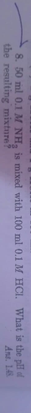 8. 50 ml 0.1 M NH, is mixed with 100 ml 0.1 M HCI. What is the pH of
the resulting mixture?
Ans. 1.48.
