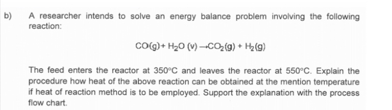 b)
A researcher intends to solve an energy balance problem involving the following
reaction:
Co g) + H20 (v) –→CO2{g) + H2(g)
The feed enters the reactor at 350°C and leaves the reactor at 550°C. Explain the
procedure how heat of the above reaction can be obtained at the mention temperature
if heat of reaction method is to be employed. Support the explanation with the process
flow chart.
