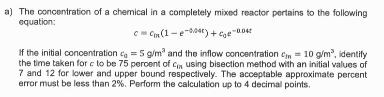 a) The concentration of a chemical in a completely mixed reactor pertains to the following
equation:
c = Cin(1 – e-0.04t) + coe-0.04t
If the initial concentration co = 5 g/m³ and the inflow concentration Cin = 10 g/m, identify
the time taken for c to be 75 percent of Cin using bisection method with an initial values of
7 and 12 for lower and upper bound respectively. The acceptable approximate percent
error must be less than 2%. Perform the calculation up to 4 decimal points.
