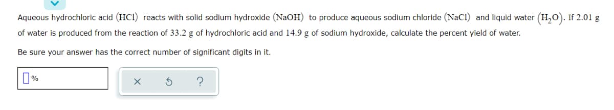 Aqueous hydrochloric acid (HCI) reacts with solid sodium hydroxide (NaOH) to produce aqueous sodium chloride (NaCl) and liquid water (H,0). If 2.01 g
of water is produced from the reaction of 33.2 g of hydrochloric acid and 14.9 g of sodium hydroxide, calculate the percent yield of water.
Be sure your answer has the correct number of significant digits in it.
