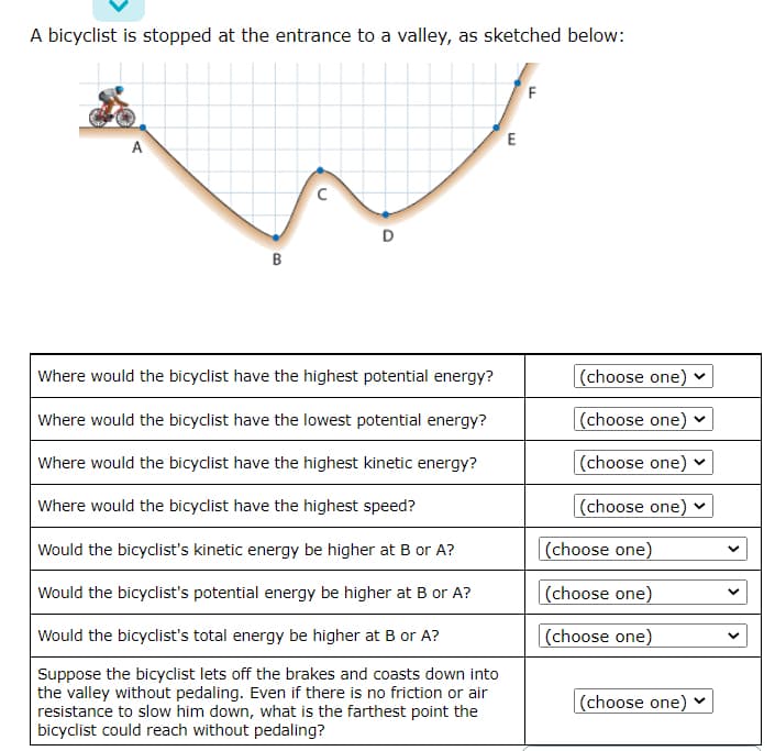 A bicyclist is stopped at the entrance to a valley, as sketched below:
E
A
B
Where would the bicyclist have the highest potential energy?
(choose one)
Where would the bicyclist have the lowest potential energy?
(choose one) v
Where would the bicyclist have the highest kinetic energy?
(choose one)
Where would the bicyclist have the highest speed?
|(choose one)
Would the bicyclist's kinetic energy be higher at B or A?
(choose one)
Would the bicyclist's potential energy be higher at B or A?
(choose one)
Would the bicyclist's total energy be higher at B or A?
|(choose one)
Suppose the bicyclist lets off the brakes and coasts down into
the valley without pedaling. Even if there is no friction or air
resistance to slow him down, what is the farthest point the
bicyclist could reach without pedaling?
(choose one) v
