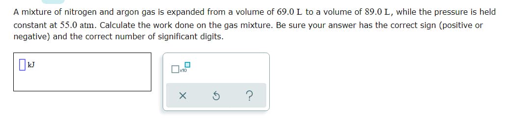 A mixture of nitrogen and argon gas is expanded from a volume of 69.0 L to a volume of 89.0 L, while the pressure is held
constant at 55.0 atm. Calculate the work done on the gas mixture. Be sure your answer has the correct sign (positive or
negative) and the correct number of significant digits.
