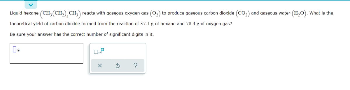Liquid hexane (CH,(CH,) CH,) reacts with gaseous oxygen gas (0,) to produce gaseous carbon dioxide (Co,) and gaseous water (H,O). What is the
theoretical yield of carbon dioxide formed from the reaction of 37.1 g of hexane and 78.4 g of oxygen gas?
Be sure your answer has the correct number of significant digits in it.
?
