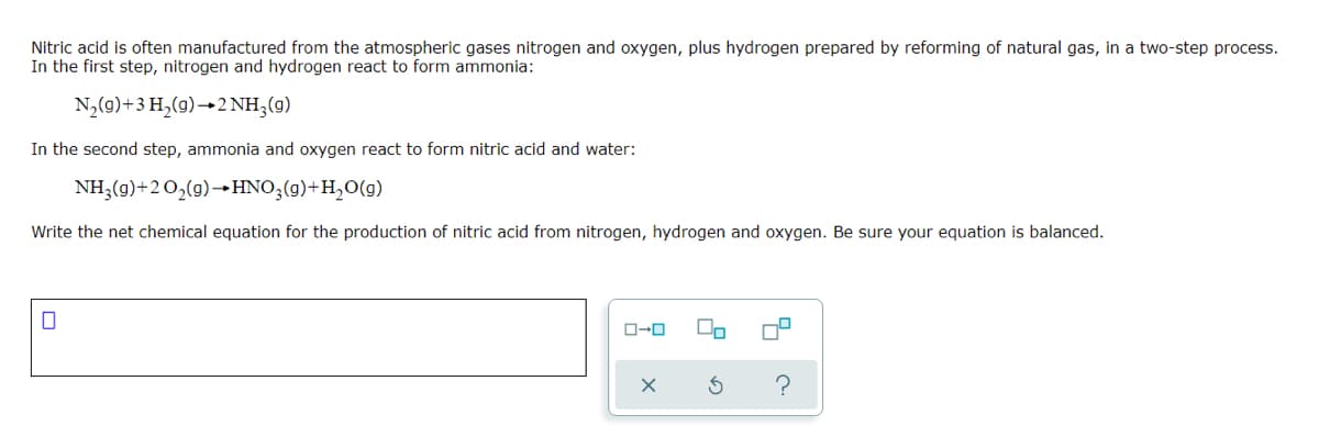 Nitric acid is often manufactured from the atmospheric gases nitrogen and oxygen, plus hydrogen prepared by reforming of natural gas, in a two-step process.
In the first step, nitrogen and hydrogen react to form ammonia:
N,(9)+3 H,(g)→2NH,(g)
In the second step, ammonia and oxygen react to form nitric acid and water:
NH3(g)+20,(9)→HNO;(g)+H,0(g)
Write the net chemical equation for the production of nitric acid from nitrogen, hydrogen and oxygen. Be sure your equation is balanced.
