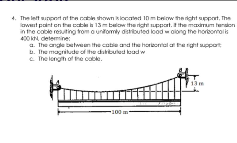 4. The left support of the cable shown is located 10 m below the right support. The
lowest point on the cable is 13 m below the right support. If the maximum tension
in the cable resulting from a uniformly distributed load w along the horizontal is
400 kN, determine:
a. The angle between the cable and the horizontal at the right support;
b. The magnitude of the distributed load w
c. The length of the cable.
13 m
-100 m-

