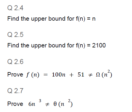 Q 2.4
Find the upper bound for f(n) = n
Q 2.5
Find the upper bound for f(n) = 2100
Q 2.6
Prove f (n)
100n + 51 N (n´)
100п + 51 # 0
Q 2.7
Prove 6n
+ 0 (n 3
3.
