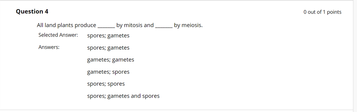 Question 4
All land plants produce
Selected Answer:
Answers:
by mitosis and
spores; gametes
spores; gametes
gametes; gametes
gametes; spores
spores; spores
spores; gametes and spores
by meiosis.
0 out of 1 points