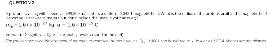 QUESTION 2
A proton traveling with speed v = 599,200 m/s enters a uniform 0.042 T magnetic field. What is the radius of the protons orbit in the magnetic field
(report your answer in meters but don't include the units in your answer)?
m,=1.67 x 10¬27 kg, g = 1.6 × 10¬19 C
Answer to 2 significant figures (probably best to round at the end).
Tip: you can use scientific/exponential notation to represent numeric values. Eg., -0.0001 can be written as 1.0e-4 or as 1.0E-4. Spaces are not allowed.
