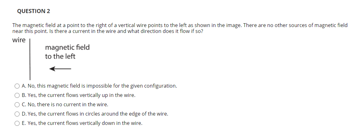 QUESTION 2
The magnetic field at a point to the right of a vertical wire points to the left as shown in the image. There are no other sources of magnetic field
near this point. Is there a current in the wire and what direction does it flow if so?
wire
magnetic field
to the left
O A. No, this magnetic field is impossible for the given configuration.
O B. Yes, the current flows vertically up in the wire.
O C. No, there is no current in the wire.
O D. Yes, the current flows in circles around the edge of the wire.
O E. Yes, the current flows vertically down in the wire.
