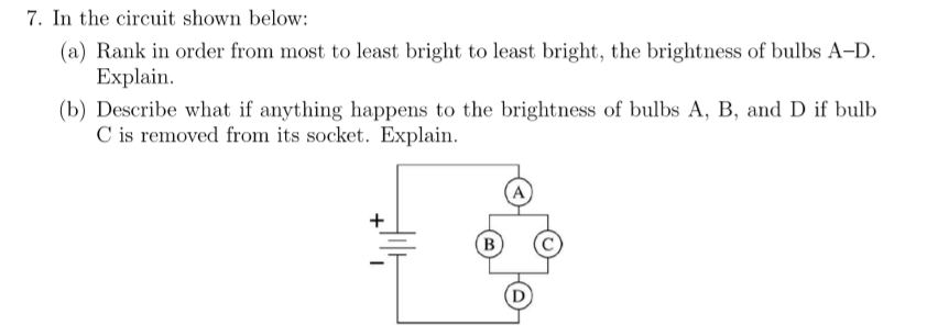 7. In the circuit shown below:
(a) Rank in order from most to least bright to least bright, the brightness of bulbs A-D.
Explain.
(b) Describe what if anything happens to the brightness of bulbs A, B, and D if bulb
C is removed from its socket. Explain.
A
