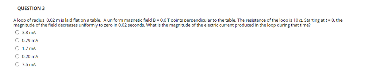 QUESTION 3
A loop of radius 0.02 m is laid flat on a table. A uniform magnetic field B = 0.6 T points perpendicular to the table. The resistance of the loop is 10 n. Starting at t = 0, the
magnitude of the field decreases uniformly to zero in 0.02 seconds. What is the magnitude of the electric current produced in the loop during that time?
O 3.8 mA
O 0.79 mA
O 1.7 mA
O 0.20 mA
O 7.5 mA
