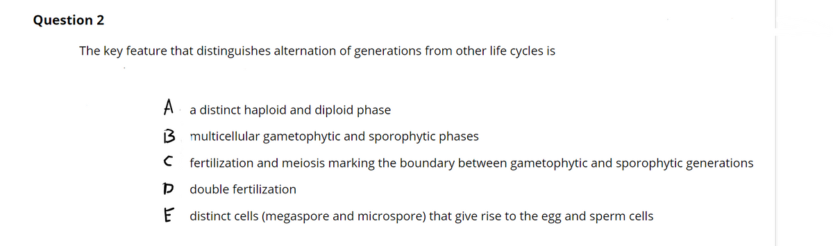 Question 2
The key feature that distinguishes alternation of generations from other life cycles is
A
a distinct haploid and diploid phase
B multicellular gametophytic and sporophytic phases
C fertilization and meiosis marking the boundary between gametophytic and sporophytic generations
double fertilization
E distinct cells (megaspore and microspore) that give rise to the egg and sperm cells
DE
