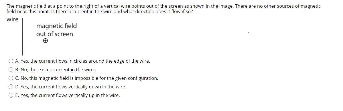 The magnetic field at a point to the right of a vertical wire points out of the screen as shown in the image. There are no other sources of magnetic
field near this point. Is there a current in the wire and what direction does it flow if so?
wire
magnetic field
out of screen
O A. Yes, the current flows in circles around the edge of the wire.
O B. No, there is no current in the wire.
O C. No, this magnetic field is impossible for the given configuration.
O D. Yes, the current flows vertically down in the wire.
O E. Yes, the current flows vertically up in the wire.
