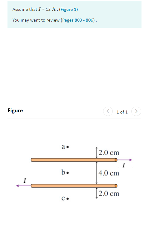 Assume that I = 12 A. (Figure 1)
You may want to review (Pages 803 - 806).
Figure
1 of 1
a•
12.0 cm
I
b.
|4.0 cm
I
[2.0 cm
