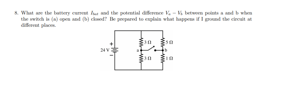 8. What are the battery current Ibat and the potential difference Va – Vý between points a and b when
the switch is (a) open and (b) closed? Be prepared to explain what happens if I ground the circuit at
different places.
+
50
24 V
www
